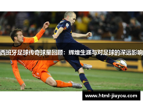 西班牙足球传奇球星回顾:辉煌生涯与对足球的深远影响 西班牙足球传奇球星回顾:辉煌生涯与对足球的深远影响