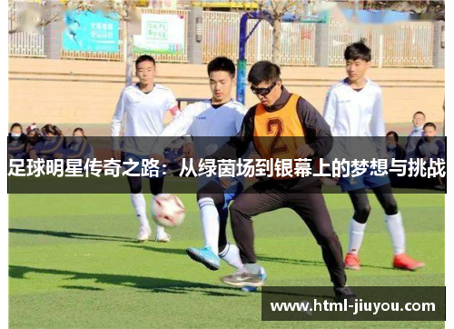 足球明星传奇之路:从绿茵场到银幕上的梦想与挑战 足球明星传奇之路:从绿茵场到银幕上的梦想与挑战