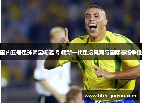 国内五号足球明星崛起 引领新一代足坛风潮与国际赛场争锋 国内五号足球明星崛起 引领新一代足坛风潮与国际赛场争锋