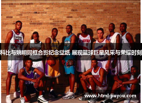 科比与姚明同框合影纪念壁纸 展现篮球巨星风采与荣耀时刻 科比与姚明同框合影纪念壁纸 展现篮球巨星风采与荣耀时刻