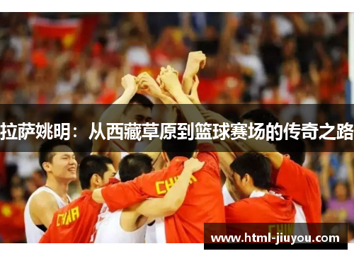 拉萨姚明:从西藏草原到篮球赛场的传奇之路 拉萨姚明:从西藏草原到篮球赛场的传奇之路