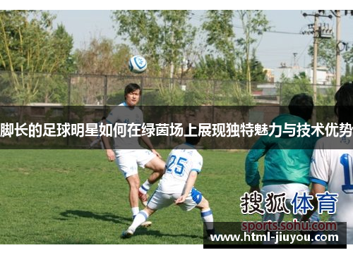 脚长的足球明星如何在绿茵场上展现独特魅力与技术优势