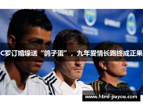C罗订婚壕送“鸽子蛋”，九年爱情长跑终成正果